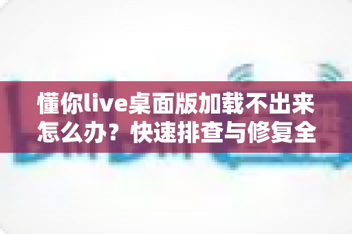 懂你live桌面版加载不出来怎么办?快速排查与修复全攻略 懂你live桌面版加载不出来怎么办?快速排查与修复全攻略