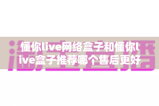 懂你live网络盒子和懂你live盒子推荐哪个售后更好？深度对比帮你选对不踩坑
