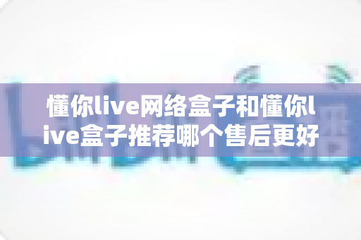 懂你live网络盒子和懂你live盒子推荐哪个售后更好？深度对比帮你选对不踩坑