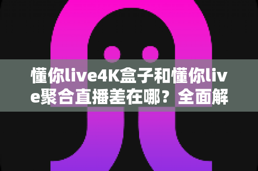 懂你live4K盒子和懂你live聚合直播差在哪？全面解析两者区别，帮你选对不踩坑