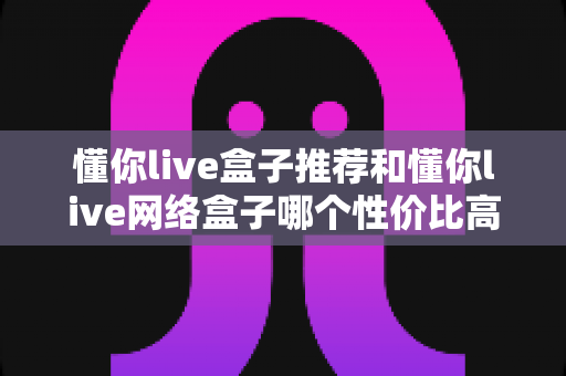 懂你live盒子推荐和懂你live网络盒子哪个性价比高?2025年家庭影音选购全攻略 懂你live盒子推荐和懂你live网络盒子哪个性价比高?2025年家庭影音选购全攻略