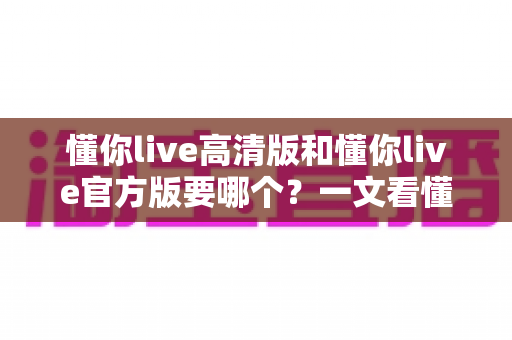 懂你live高清版和懂你live官方版要哪个？一文看懂版本差异与最佳选择指南