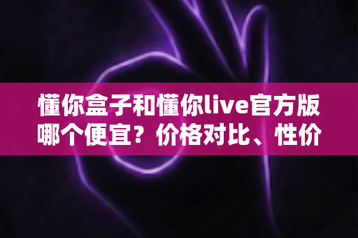 懂你盒子和懂你live官方版哪个便宜?价格对比、性价比分析与官方省钱全攻略 懂你盒子和懂你live官方版哪个便宜?价格对比、性价比分析与官方省钱全攻略