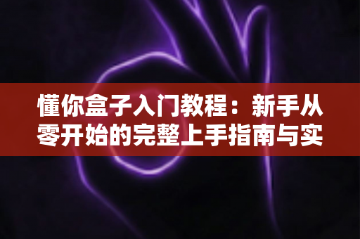 懂你盒子入门教程：新手从零开始的完整上手指南与实用技巧