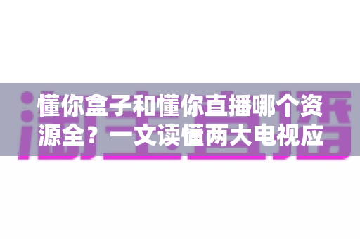 懂你盒子和懂你直播哪个资源全?一文读懂两大电视应用的内容差异与选择攻略 懂你盒子和懂你直播哪个资源全?一文读懂两大电视应用的内容差异与选择攻略