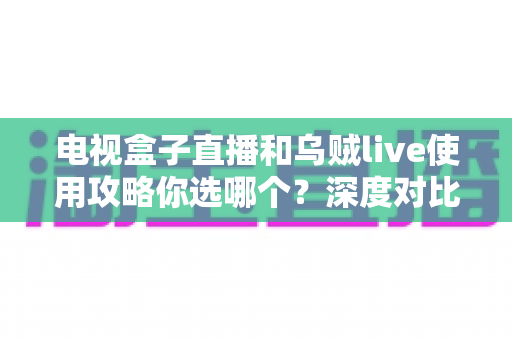 电视盒子直播和乌贼live使用攻略你选哪个？深度对比解析助你选出最适合的观影方案