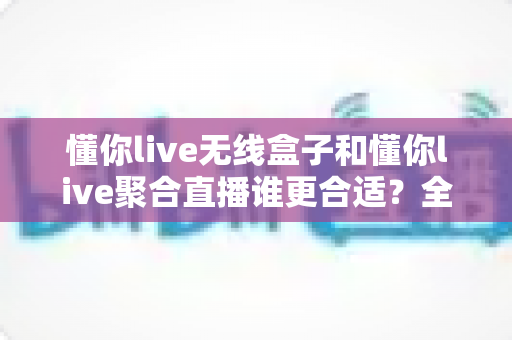 懂你live无线盒子和懂你live聚合直播谁更合适？全面对比帮你选对直播方案