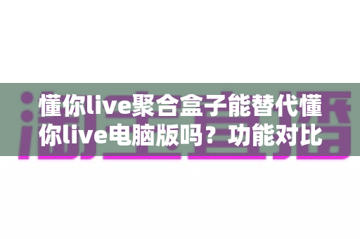懂你live聚合盒子能替代懂你live电脑版吗?功能对比与选购深度解析 懂你live聚合盒子能替代懂你live电脑版吗?功能对比与选购深度解析