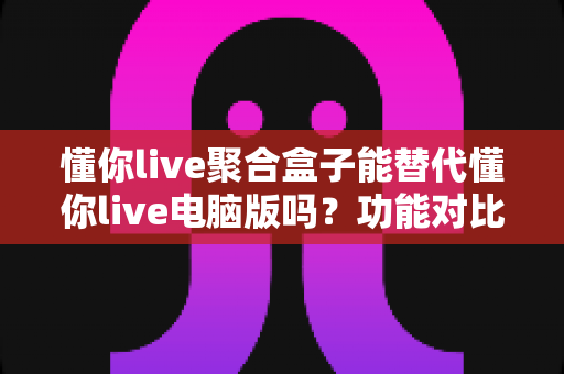 懂你live聚合盒子能替代懂你live电脑版吗?功能对比与选购深度解析 懂你live聚合盒子能替代懂你live电脑版吗?功能对比与选购深度解析