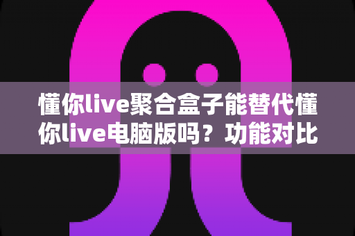 懂你live聚合盒子能替代懂你live电脑版吗?功能对比与选购深度解析 懂你live聚合盒子能替代懂你live电脑版吗?功能对比与选购深度解析