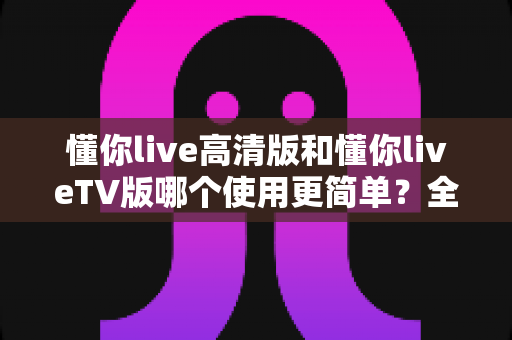 懂你live高清版和懂你liveTV版哪个使用更简单?全方位对比解析帮你找到最省心的选择 懂你live高清版和懂你liveTV版哪个使用更简单?全方位对比解析帮你找到最省心的选择
