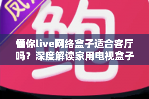 懂你live网络盒子适合客厅吗?深度解读家用电视盒子的客厅使用体验与选购指南 懂你live网络盒子适合客厅吗?深度解读家用电视盒子的客厅使用体验与选购指南