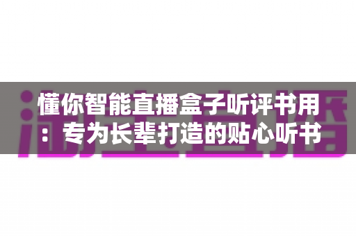 懂你智能直播盒子听评书用：专为长辈打造的贴心听书神器全面解析