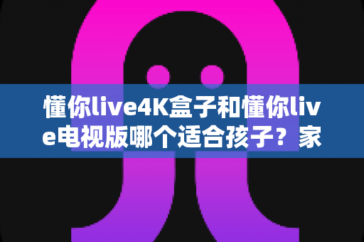 懂你live4K盒子和懂你live电视版哪个适合孩子？家长必读的深度对比与选购指南