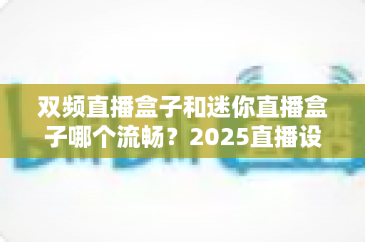 双频直播盒子和迷你直播盒子哪个流畅?2025直播设备选购深度测评与避坑指南 双频直播盒子和迷你直播盒子哪个流畅?2025直播设备选购深度测评与避坑指南