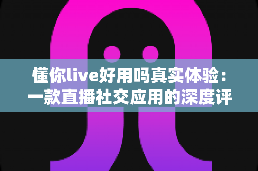 懂你live好用吗真实体验：一款直播社交应用的深度评测与使用心得