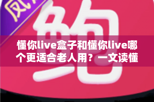 懂你live盒子和懂你live哪个更适合老人用?一文读懂两大版本的差异与选择指南 懂你live盒子和懂你live哪个更适合老人用?一文读懂两大版本的差异与选择指南