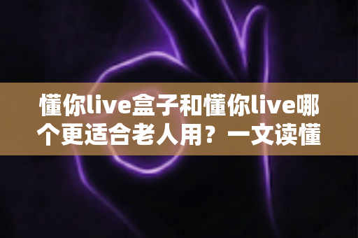懂你live盒子和懂你live哪个更适合老人用?一文读懂两大版本的差异与选择指南 懂你live盒子和懂你live哪个更适合老人用?一文读懂两大版本的差异与选择指南