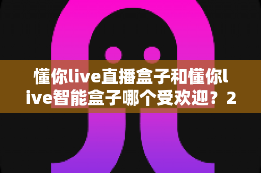 懂你live直播盒子和懂你live智能盒子哪个受欢迎?2025最新选购对比全解析 懂你live直播盒子和懂你live智能盒子哪个受欢迎?2025最新选购对比全解析