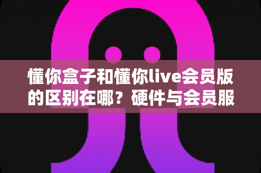 懂你盒子和懂你live会员版的区别在哪?硬件与会员服务全方位对比,帮你选对不踩坑 懂你盒子和懂你live会员版的区别在哪?硬件与会员服务全方位对比,帮你选对不踩坑