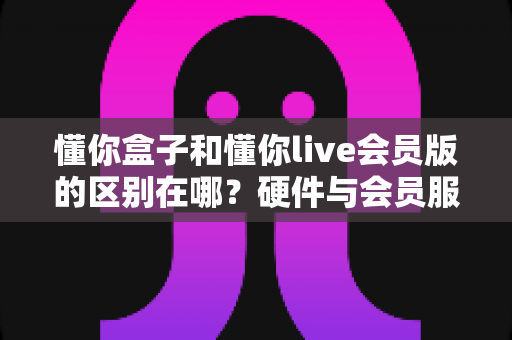懂你盒子和懂你live会员版的区别在哪?硬件与会员服务全方位对比,帮你选对不踩坑 懂你盒子和懂你live会员版的区别在哪?硬件与会员服务全方位对比,帮你选对不踩坑