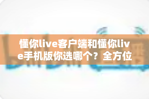 懂你live客户端和懂你live手机版你选哪个？全方位深度对比帮你找到最适合的直播观看方式