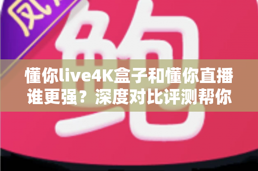 懂你live4K盒子和懂你直播谁更强？深度对比评测帮你选出最适合自己的观影方案