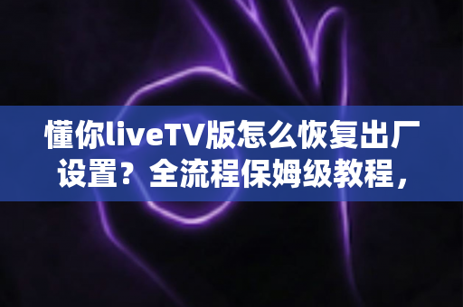 懂你liveTV版怎么恢复出厂设置?全流程保姆级教程,一步一图轻松搞定系统还原 懂你liveTV版怎么恢复出厂设置?全流程保姆级教程,一步一图轻松搞定系统还原