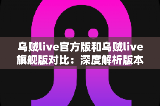 乌贼live官方版和乌贼live旗舰版对比:深度解析版本差异,助你选出最适合的直播体验 乌贼live官方版和乌贼live旗舰版对比:深度解析版本差异,助你选出最适合的直播体验