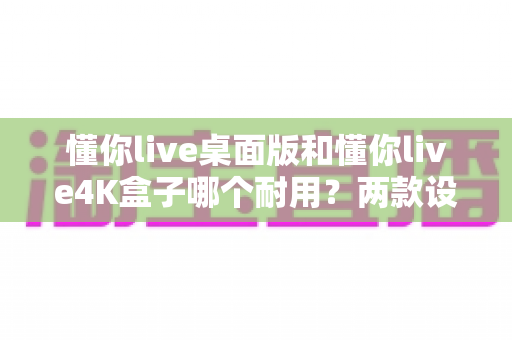 懂你live桌面版和懂你live4K盒子哪个耐用？两款设备耐用性全面对比与选购避坑指南
