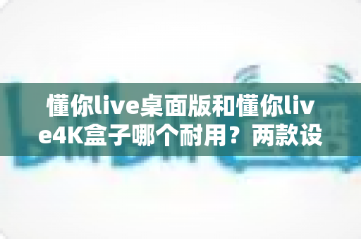 懂你live桌面版和懂你live4K盒子哪个耐用？两款设备耐用性全面对比与选购避坑指南