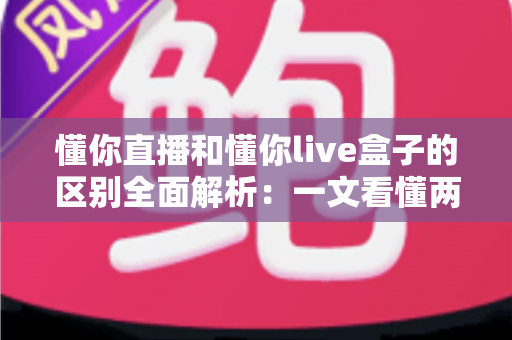 懂你直播和懂你live盒子的区别全面解析：一文看懂两种观看方式的差异，帮你选对更适合自己的选择