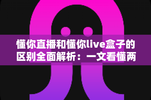懂你直播和懂你live盒子的区别全面解析：一文看懂两种观看方式的差异，帮你选对更适合自己的选择