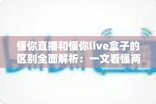 懂你直播和懂你live盒子的区别全面解析：一文看懂两种观看方式的差异，帮你选对更适合自己的选择