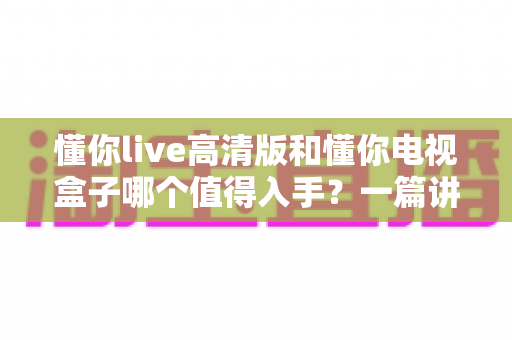 懂你live高清版和懂你电视盒子哪个值得入手？一篇讲透的深度对比选购指南