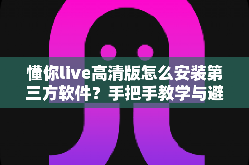 懂你live高清版怎么安装第三方软件?手把手教学与避坑全攻略 懂你live高清版怎么安装第三方软件?手把手教学与避坑全攻略