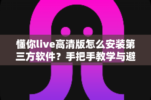 懂你live高清版怎么安装第三方软件？手把手教学与避坑全攻略