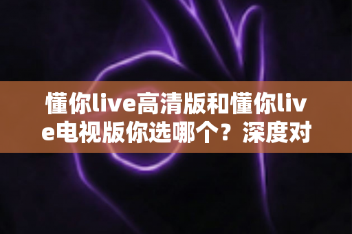 懂你live高清版和懂你live电视版你选哪个?深度对比分析助你做出最佳选择 懂你live高清版和懂你live电视版你选哪个?深度对比分析助你做出最佳选择