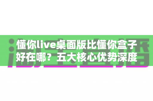 懂你live桌面版比懂你盒子好在哪？五大核心优势深度解析，看完这篇再决定装哪个