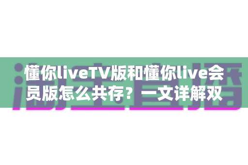 懂你liveTV版和懂你live会员版怎么共存？一文详解双版本安装与使用全攻略