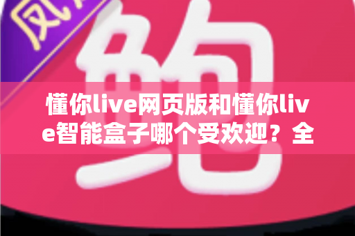 懂你live网页版和懂你live智能盒子哪个受欢迎？全方位对比评测助你轻松做出最佳选择
