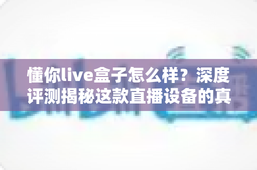 懂你live盒子怎么样？深度评测揭秘这款直播设备的真实实力与选购指南