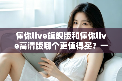 懂你live旗舰版和懂你live高清版哪个更值得买?一篇讲透差异的实用选购指南 懂你live旗舰版和懂你live高清版哪个更值得买?一篇讲透差异的实用选购指南