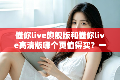 懂你live旗舰版和懂你live高清版哪个更值得买?一篇讲透差异的实用选购指南 懂你live旗舰版和懂你live高清版哪个更值得买?一篇讲透差异的实用选购指南
