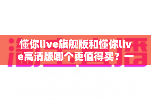 懂你live旗舰版和懂你live高清版哪个更值得买?一篇讲透差异的实用选购指南 懂你live旗舰版和懂你live高清版哪个更值得买?一篇讲透差异的实用选购指南