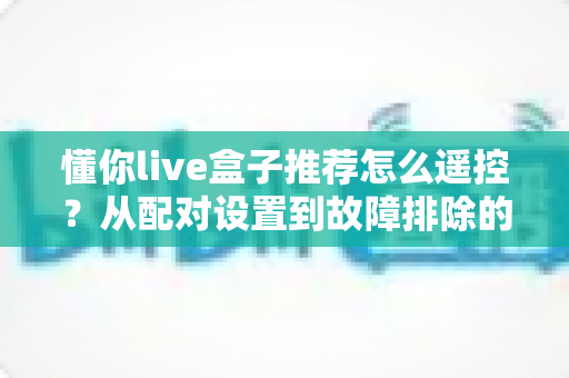 懂你live盒子推荐怎么遥控?从配对设置到故障排除的全能遥控攻略 懂你live盒子推荐怎么遥控?从配对设置到故障排除的全能遥控攻略