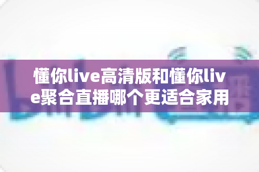 懂你live高清版和懂你live聚合直播哪个更适合家用?家庭用户最全选购对比指南 懂你live高清版和懂你live聚合直播哪个更适合家用?家庭用户最全选购对比指南