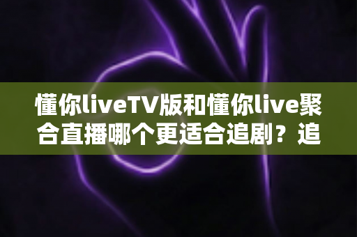懂你liveTV版和懂你live聚合直播哪个更适合追剧？追剧党必看的全方位深度对比与选择指南
