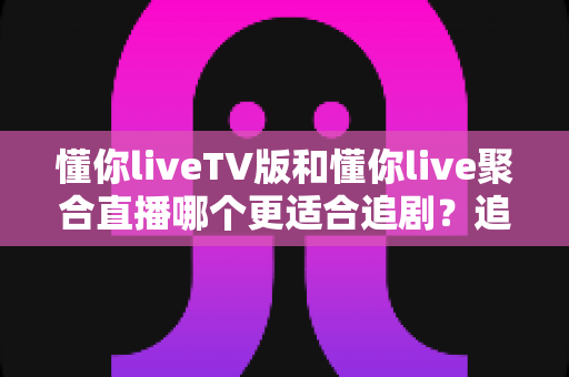 懂你liveTV版和懂你live聚合直播哪个更适合追剧？追剧党必看的全方位深度对比与选择指南