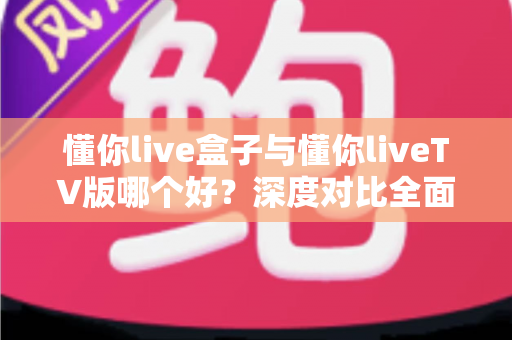 懂你live盒子与懂你liveTV版哪个好？深度对比全面解析，帮你找到最适合的大屏观影方案